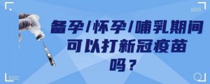 新冠疫苗备孕、怀孕、哺乳期间可以打吗？