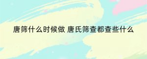 唐筛什么时候做 唐氏筛查都查些什么