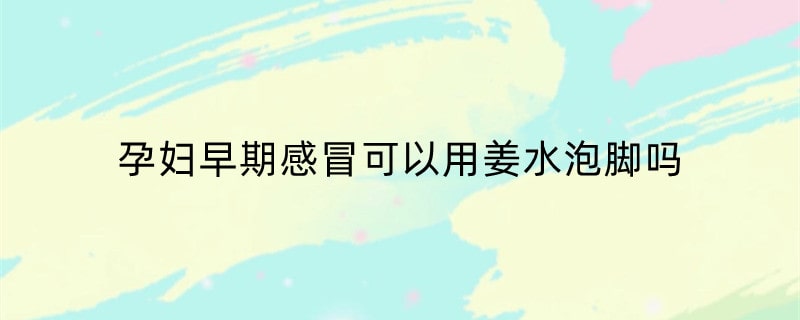 孕妇早期感冒可以用姜水泡脚吗