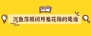 沉鱼落雁闭月羞花指的是谁