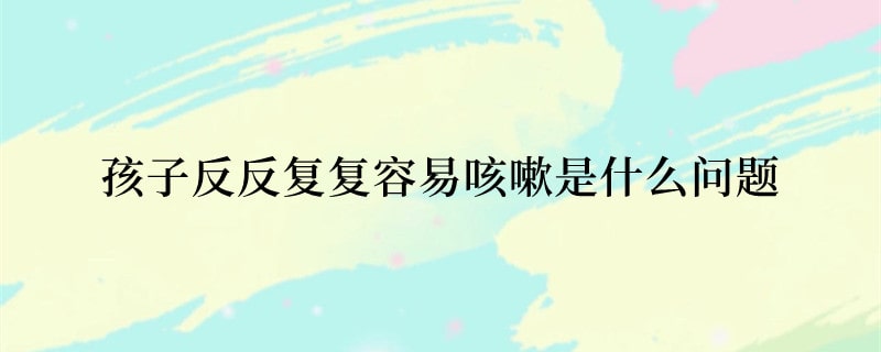 孩子反反复复容易咳嗽是什么问题
