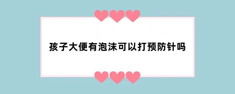 孩子大便有泡沫可以打预防针吗